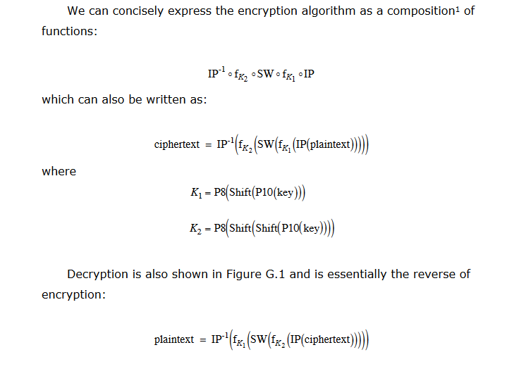 We can concisely express the encryption algorithm as a composition1 of functions: which can also be written as: ciphertext = IP-1(fr, (swifrl (IP(plaintext)) where K-P(Shift|Pl0(key)) K-P8 Shift Shift P10 kev Decryption is also shown in Figure G.1 and is essentially the reverse of encryption: plaintext = lp-1(fri(SW(fr2(IP(ciphertext)))