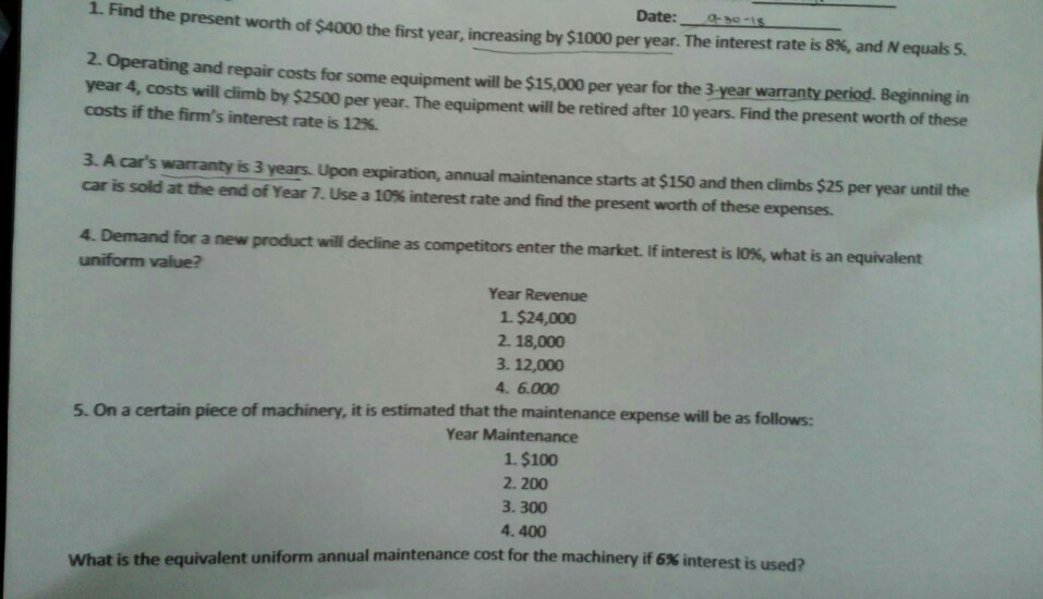 1 Find the present worth of S4000 the first year, increasing by $1000 per year. The interest rate is 8%, and N equals 5 Date: 2. Operating and repair costs for some equipment will be $15,000 per year for the 3 year warranty period. Beginning in year 4-costs will dimb by S2500 per year. The equiprment will be retired after iO years. Find the present worth of these costs if the firms interest rate is 12%. 3. A cars warranty is 3 years. Upon expiration, annual maintenance starts at $150 and then climbs $25 per year until the car is sold at the end of Year 7. Use a 10% interest rate and find the present worth of these expenses. 4. Demand for a new product will deine as competitors enter the market. If interest is OK, what is an equivalent uniform value? Year Revenue 1 $24,000 2. 18,000 3. 12,000 4?6.000 5. On a certain piece of machinery, it is estimated that the maintenance expense will be as follows Year Maintenance 1. $100 2.200 3.300 4.400 What is the equivalent uniform annual maintenance cost for the machinery if 6% interest is used?