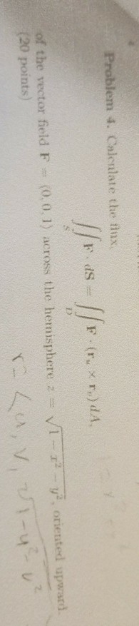 Problem 4. Calenlate the fusx 1) Vr 1.2 ??, oriented upward. of the vector field F (20 points) (0,0, 1) across the hern sphere 2. ?