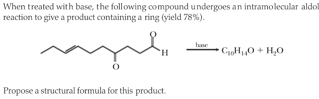 following compound undergoes a n intramolecular aldol When treated with base, the reaction to give a product containing a ring (yield 78%). base Propose a structural formula for this product.