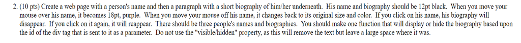2. (10 pts) Create a web page with a persons name and then a paragraph with a short biography of himher underneath. His name and biography should be 12pt black. When you move your mouse over his name, it becomes 18pt, purple. When you move your mouse off his name, it changes back to its original size and color. If you click on his name, his biography will disappear. If you click on it again, it will reappear. There should be three peoples names and biographies. You should make one function that will display or hide the biography based upon the id of the div tag that is sent to it as a parameter. Do not use the visible/hidden property, as this will remove the text but leave a large space where it was.