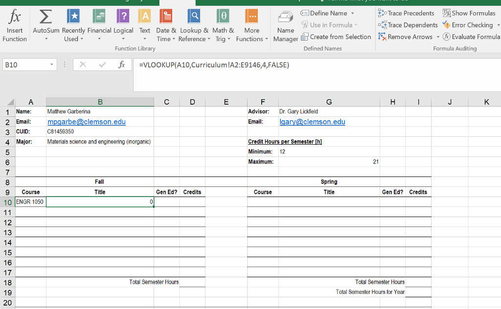 fx E 2 D 3 0 - S)aDefine Name - Trace Precedents show Formulas R Use in Formula I Trace Dependents Error Checking - Insert Auto Sum Recently Financial Logical Text Date & Lookup & Math & More Name Function Used Time T Reference - Trig Functions - Manager Create from Selection NZ Remove Arrows 7 (R) Evaluate Formula Function Library Defined Names Formula Auditing B10 f=VLOOKUP(A10, Curriculum !A2:E9146,4,FALSE) Advisor: Dr. Gary Lickfield Email: lqary@clemson.edu 1 Name: Matthew Garberina 2 Email: mpgarbe@clemson.edu 3 CUID: c81459350 4 MajorMaterials science and engineering (inorganic) Credit Hours per semester in Minimum 12 I Maximum Fall Spring 9 Course Title Gen Ed? Credits Course Title Gen Ed? Credits 10 |ENGR 1050 12 18 Total Semester Hours I Total Semester Hours Total Semester Hours for Year 19 20