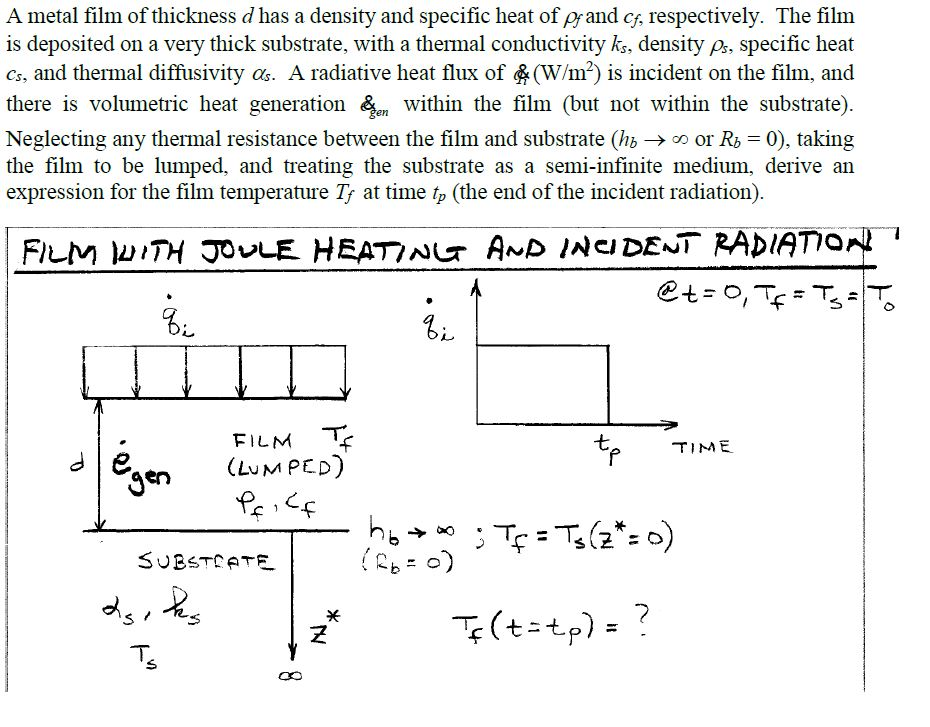 A metal film of thickness d has a density and specific heat of prand cg, respectively. the filnm is deposited on a very thick substrate, with a thermal conductivity ks, density ps, specific heat cs, and thermal diffusivity as. a radiative heat flux of (w/m2) is incident on the film, and there is volumetric heat generation &z within the film (but not within the substrate) neglecting any thermal resistance between the film and substrate (hb ? oo or rb-0), taking the film to be lumped, and treating the substrate as a semi-infinite medium, derive arn expression for the film temperature tf at time tp (the end of the incident radiation) film lum ped) ? time