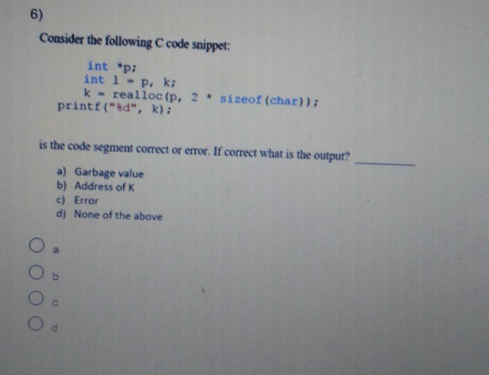 6) Consider the following C code snippet: int *p int 1 P, k: k- realloc(p, 2sizeof (char)) printf (ad, k) i is the code segment correct or error. If correct what is the output? a) Garbage value b) Address of K c) Error d) None of the above