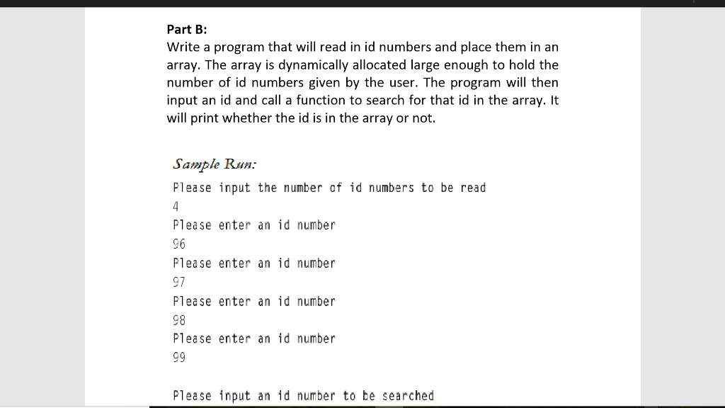 Part B: Write a program that will read in id numbers and place them in an array. The array is dynamically allocated large enough to hold the number of id numbers given by the user. The program will then input an id and call a function to search for that id in the array. t will print whether the id is in the array or not. ampl Run: Please input the number of id numbers to be read Please enter an id number 96 Please enter an id number 97 Please enter an id number 98 Please enter an id number Please input an id number to be searched