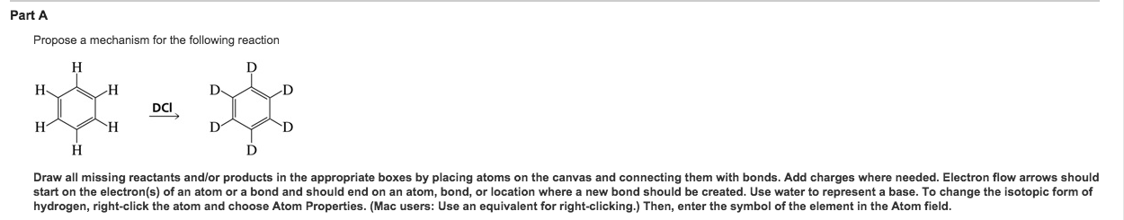 Part A Propose a mechanism for the following reaction DCI Draw all missing reactants and/or products in the appropriate boxes by placing atoms on the canvas and connecting them with bonds. Add charges where needed. Electron flow arrows should start on the electron(s) of an atom or a bond and should end on an atom, bond, or location where a new bond should be created. Use water to represent a base. To change the isotopic form of hydrogen, right-click the atom and choose Atom Properties. (Mac users: Use an equivalent for right-clicking.) Then, enter the symbol of the element in the Atom field.