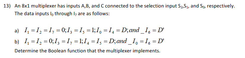 13) An 8x1 multiplexer has inputs A,B, and C connected to the selection input S2,S1, and So, respectively The data inputs lo through l7 are as follows: a) 11=12-I,-0;1,-1,-1,1,-14-Dand-I,-D Determine the Boolean function that the multiplexer implements