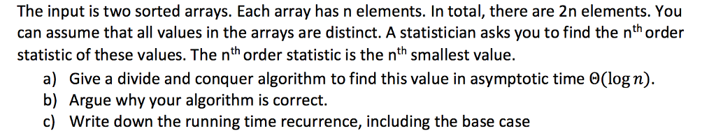 The input is two sorted arrays. Each array has n elements. In total, there are 2n elements. You can assume that all values in the arrays are distinct. A statistician asks you to find the nth order statistic of these values. The nth order statistic is the nth smallest value. a) Give a divide and conquer algorithm to find this value in asymptotic time Θ(log n). b) Argue why your algorithm is correct. c) Write down the running time recurrence, including the base case
