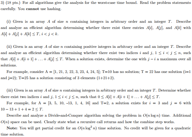 3) (18 pts.) For all algorithms give the analysis for the worst-case time bound. Read the problem statements carefully. You cannot use hashing (i) Given is an array A of size n containing integers in arbitrary order and an integer T. Describe and analyze an efficient algorithm determining whether there exist three entries A[i], A , and Ak] with (ii) Given is an array A of size n containing positive integers in arbitrary order and an integer T. Describe and analyze an efficient algorithm determining whether there exist two indices i and j, 1 < i < j , such that Ali Ali+1]+... + Aj] < T. When a solution exists, determine the one with j - i a maximum over all solutions. For example, consider A , 21, 2, 22, 3, 23, 4, 24, 5) T-10 has no solution T and J-2): T-25 has a solution consisting of 3 elements (1+21+2) 22 has one solution (i 1 there exist two indices i and j, 1 icj-n such that 0 < 시i1+샤+1] + +AJ1ST 10 131+4-2ST O(n) space can be used. Clearly state what a recursive call returns and how the combine step works. (iii) Given is an array A of size n containing integers in arbitrary order and an integer T. Determine whether For example, for A3, 5, 10, -13, 1, 4, 16] and T-2, a solution exists fori3 and j-6 with Describe and analyze a Divide-and-Conquer algorithm solving the problem in O(n log n) time. Additional Note: You will get partial credit for an O(n logn ime solution. No credit will be given for a quadratic time solution.