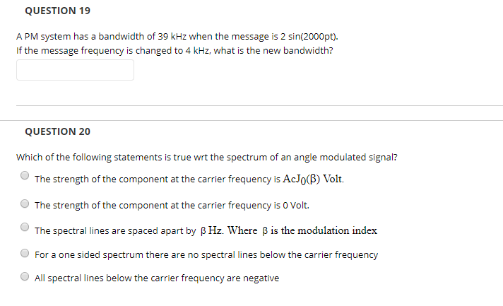 QUESTION 19 A PM system has a bandwidth of 39 kHz when the message is 2 sin(2000pt). If the message frequency is changed to 4 kHz, what is the new bandwidth? QUESTION 20 Which of the following statements is true wrt the spectrum of an angle modulated signal? The strength of the component at the carrier frequency is AcJo(B) Volt. The strength of the component at the carrier frequency is o Volt. The spectral lines are spaced apart by BHz. Where Bis the modulation index O For a one sided spectrum there are no spectral lines below the carrier frequency All spectral lines below the carrier frequency are negative
