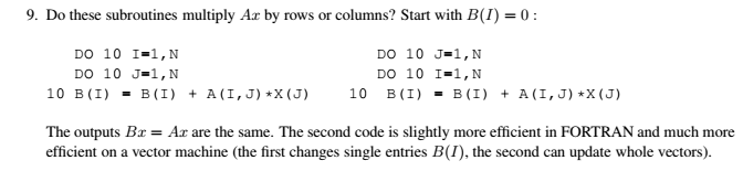 9. Do these subroutines multiply Ar by rows or columns? Start with B(1) = 0 : DO 10 J-1,N DO 10 I-1,N DO 10 I-1,N Do 10 J-1,N 10 B(I)-B(I) + A(I,J) X(J) 10 B(I)-B(I) +A (I,J) X (J) The outputs Bz-Ar are the same. The second code is slightly more efficient in FORTRAN and much more efficient on a vector machine (the first changes single entries B(I), the second can update whole vectors).