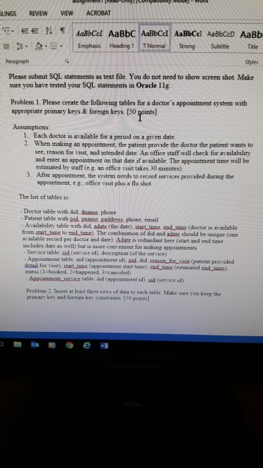 LINGS REVIEW VIEW ACROBAT -. 慌慌1↓ ㅖ | 蔷5-2.B- I Emphases Heading 111 Normal Strong Subtitle Title Paragraph aBbCcl AaBbC AaBbCcl AaBbCel AaBbCcD AaBb Styles Please submit SQL statements as text file. You do not need to show screen shot. Make sure you have tested your SQL statements in Oracle 11g. Problem 1. Please create the following tables for a doctors appointment system with appropriate primary keys &foreign keys. [50 points] Assumptions 1. Each doctor is available for a period on a given date 2. When making an appointment, the 

<div class=