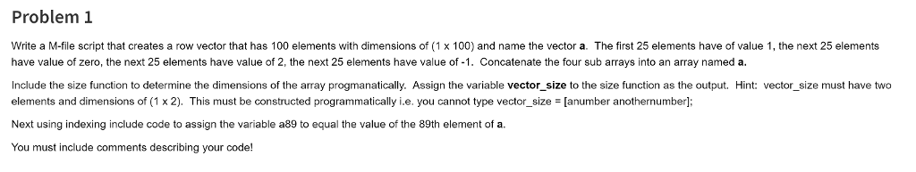 Problem 1 Write a M-file script that creates a row vector that has 100 elements with dimensions of (1 x 100) and name the vector a. The first 25 elements have of value 1, the next 25 elements have value of zero, the next 25 elements have value of 2, the next 25 elements have value of -1. Concatenate the four sub arrays into an array named a Include the size function to determine the dimensions of the array progmanatically. Assign the variable vector_size to the size function as the output. Hint: vector_size must have two elements and dimensions of (1 x 2). This must be constructed programmatically i.e. you cannot type vector-size = [anumber anothernumber; Next using indexing include code to assign the variable a89 to equal the value of the 89th element of a You must include comments describing your code!
