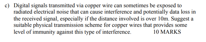 Digital signals transmitted via copper wire can sometimes be exposed to radiated electrical noise that can cause interference and potentially data loss in the received signal, especially if the distance involved is over 10m. Suggest a suitable physical transmission scheme for copper wires that provides some level of immunity against this type of interference. c) 10 MARKS