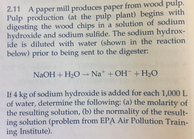 2.11 A paper mill produces paper from wood pulp. Pulp production (at the pulp plant) begins with digesting the wood chips in a solution of sodium hydroxide and sodium sulfide. The sodium hydrox- ide is diluted with water (shown in the reaction below) prior to being sent to the digester NaOH + H2O ? Na+ + OH-+ H2O If 4 kg of sodium hydroxide is added for each 1,000 L of water, determine the following: (a) the molarity of the resulting solution, (b) the normality of the result- ing solution (problem from EPA Air Pollution Train- ing Institute).