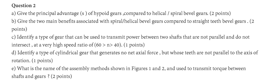 Question 2 a) Give the principal advantage (s) of hypoid gears ,compared to helical / spiral bevel gears. (2 points) b) Give the two main benefits associated with spiral/helical bevel gears compared to straight teeth bevel gears. (2 points) c) Identify a type of gear that can be used to transmit power between two shafts that are not parallel and do not intersect, at a very high speed ratio of (60> n> 40). (1 points) d) Identify a type of cylindrical gear that generates no net axial force, but whose teeth are not parallel to the axis of rotation. (1 points) e) What is the name of the assembly methods shown in Figures 1 and 2, and used to transmit torque between shafts and gears ? (2 points)