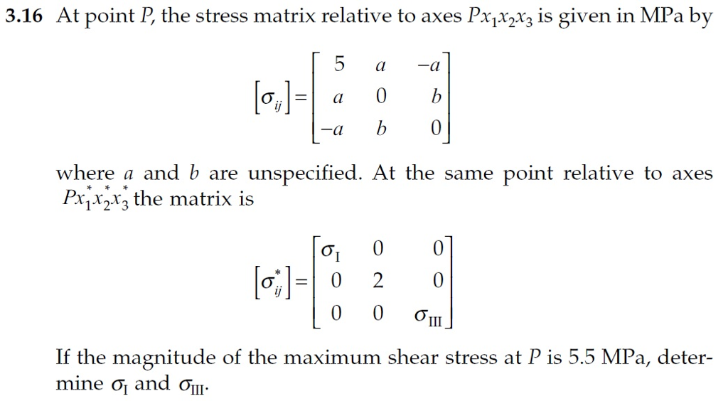 At point P, the stress matrix relative to axes Pajx2r3 is given in MPa by Cl where a and b are unspecified. At the same point relative to axes Pxjx^rz the matrix is If the magnitude of the maximum shear stress at P is 5 mine and .5 MPa, deter-