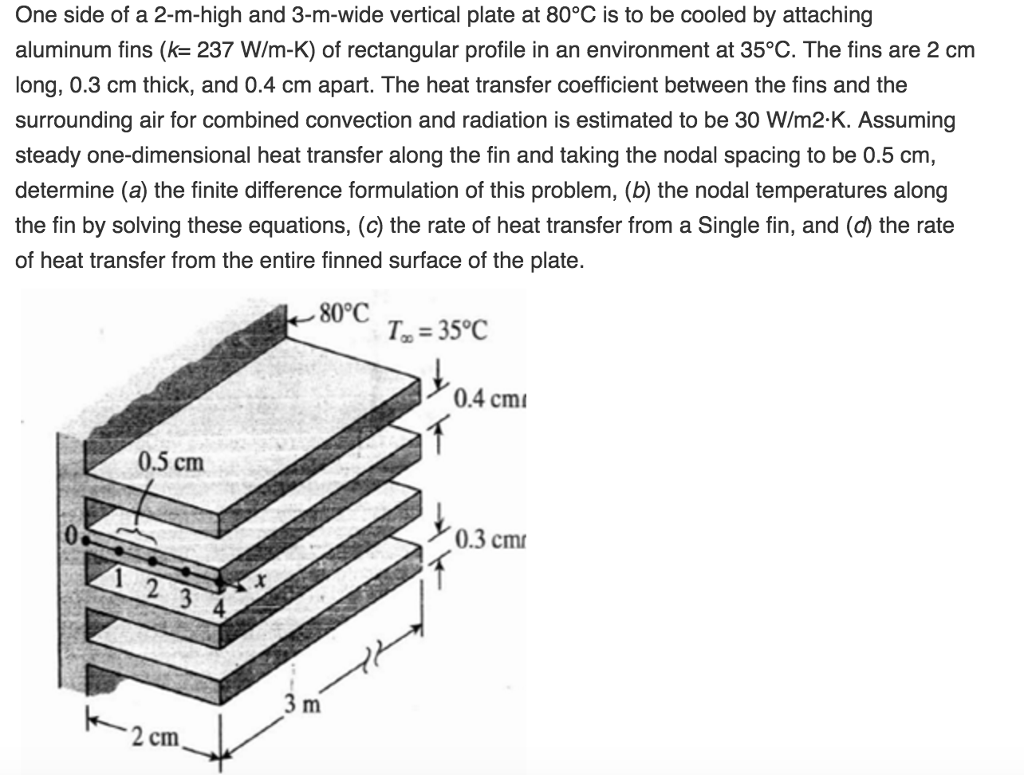 One side of a 2-m-high and 3-m-wide vertical plate at 80°C is to be cooled by attaching aluminum fins (k= 237 W/m-K) of rectangular profile in an environment at 35°C. The fins are 2 cm long, 0.3 cm thick, and 0.4 cm apart. The heat transfer coefficient between the fins and the surrounding air for combined convection and radiation is estimated to be 30 W/m2-K. Assuming steady one-dimensional heat transfer along the fin and taking the nodal spacing to be 0.5 cm determine (a) the finite difference formulation of this problem, (b) the nodal temperatures along the fin by solving these equations, (c) the rate of heat transfer from a Single fin, and the rate of heat transfer from the entire finned surface of the plate. 80°C T 35°C 0.4 cmi 0.5 cm 0.3 cm 4 2 cm