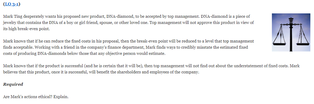 (LO 3-1) Mark Ting desperately wants his proposed new product, DNA-diamond, to be accepted by top management. DNA-diamond is a piece of jewelry that contains the DNA of a boy or girl friend, spouse, or other loved one. Top management will not approve this product in view of its high break-even point. Mark knows that if he can reduce the fixed costs in his proposal, then the break-even point will be reduced to a level that top management finds acceptable. Working with a friend in the companys finance department, Mark finds ways to credibly misstate the estimated fixed costs of producing DNA-diamonds below those that any objective person would estimate. Mark knows that if the product is successful (and he is certain that it will be), then top management will not find out about the understatement of fixed costs. Mark believes that this product, once it is successful, will benefit the shareholders and employees of the company Required Are Marks actions ethical? Explain