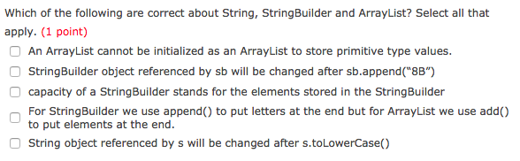 Which of the following are correct about String, StringBuilder and ArrayList? Select all that apply. (1 point) An ArrayList cannot be initialized as an ArrayList to store primitive type values. StringBuilder object referenced by sb will be changed after sb.append(8B) capacity of a StringBuilder stands for the elements stored in the StringBuilder For StringBuilder we use append() to put letters at the end but for ArrayList we use add) to put elements at the end. String object referenced by s will be changed after s.toLowerCase()