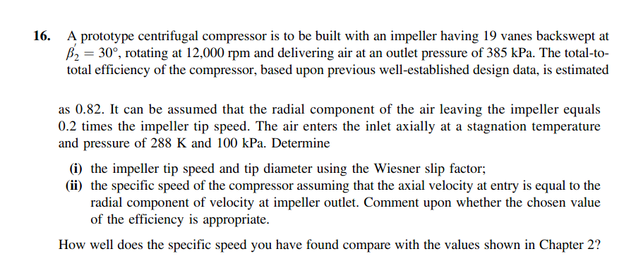 A prototype centrifugal compressor is to be built with an impeller having 19 vanes backswept at 2-30, rotating at 12,000 rpm and delivering air at an outlet pressure of 385 kPa. The total-to- total efficiency of the compressor, based upon previous well-established design data, is estimated 16. as 0.82. It can be assumed that the radial component of the air leaving the impeller equals 0.2 times the impeller tip speed. The air enters the inlet axially at a stagnation temperature and pressure of 288 K and 100 kPa. Determine Gi) the impeller tip speed and tip diameter using the Wiesner slip factor (ii) the specific speed of the compressor assuming that the axial velocity at entry is equal to the radial component of velocity at impeller outlet. Comment upon whether the chosen value of the efficiency is appropriate. How well does the specific speed you have found compare with the values shown in Chapter 2?