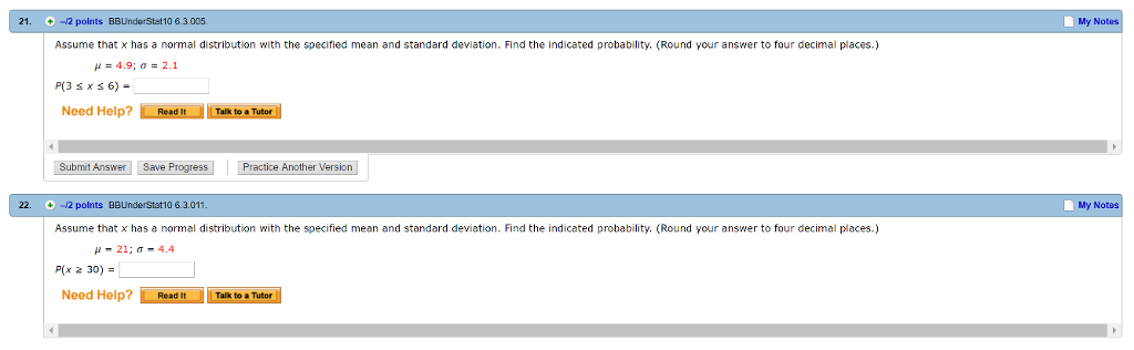 21. -2 points BBUnderStat10 6.3.005. My N Assume that x has a normal distribution with the specified mean and standard deviation. Find the indicated probability. (Round your answer to four decimal places.) µ= 4.9; s = 2.1 Need Help?RTalk to & Tutor Submit Answer Save Progress Practice Another Version 22. 2 polnts BBUnderStat10 6.3.011 My Notos Assume that x has a normal distribution with the specified mean and standard deviation. Find the indicated probability. (Round your answer to four decimal places.) µ 21; s 4.4 P(x 30) = Need Help?Read It Talk to a Tutor