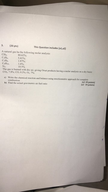 3. (20 pts) This Question includes [a1,a2] A natural gas ha the following molar analysis: CH4. CsHs. N2, 80.62%; 5.41%; 1.87%; 1.6%; 10.5%. The gas is burned with dry air, giving Orsat products having a molar analysis on a dry basis COh,78%; co, 02%?27%; a) Write the chemical reaction and balance using stoichiometrie approach for complete combustion b) Find the actual gravimetric air fuel ratio al 10 points až 10 points