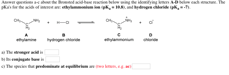 Answer questions a-c about the Bronsted acid-base reaction below using the identifying letters A-D below each structure. The pKas for the acids of interest are: ethylammonium ion (pKa- 10.8), and hydrogen chloride (pKa--7) CH3 NH3 Cl NH2+H-Ci H2 CH3 H2 ethylamine hydrogen chloride ethylammonium chloride a) The stronger acid is b) Its conjugate base is c) The species that predominate at equilibrium are (two letters, e.g. ac)