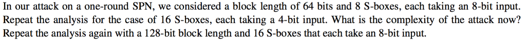 In our attack on a one-round SPN, we considered a block length of 64 bits and 8 S-boxes, each taking an 8-bit input. Repeat the analysis for the case of 16 S-boxes, each taking a 4-bit input. What is the complexity of the attack now? Repeat the analysis again with a 128-bit block length and 16 S-boxes that each take an 8-bit input.