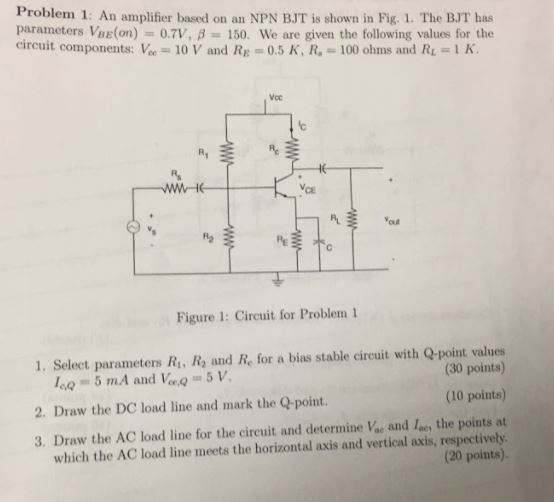 Problem 1: An amplifier based on an NPN BJT is shown in Fig. 1. The BJT has parameters Vile(on)-0.7V, ? 150. We are given the following values for the circuit components: Vie = 10 V and RE = 0.5 K. R.-100 ohms and R.-1 K. Voc ? Yout Figure 1: Circuit for Problem 1 1. Select parameters R, Ra and Re for a bias stable circuit with Q-point values (30 points) (10 points) 2. Draw the DC load line and mark the Q-point. 3. Draw the AC load line for the circuit and determine Voe and lae, the points at which the AC load line meets the horizontal axis and vertical axis, respectively (20 points).