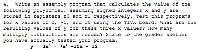 4. Write an assembly program that calculates the value of the following polynomial assuming signed integers x and y are stored in registers ro and rl respectively. Test this programs for x values of 2, -5, and 10 using the TIVA board. What are the resulting values of y for these three x values? How many multiply instructions are needed? State to the grader whether you have actually tested your program 3x 7x2 +10x 12