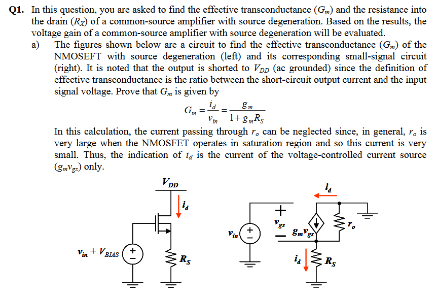 Q1. In this question, you are asked to find the effective transconductance (Gm) and the resistance into the drain (Rx) of a common-source amplifier with source degeneration. Based on the results, the voltage gain of a common-source amplifier with source degeneration will be evaluated a) The figures shown below are a circuit to find the effective transconductance (G) of the NMOSEFT with source degeneration (left) and its corresponding small-signal circuit (right). It is noted that the output is shorted to VDD (ac grounded) since the definition of effective transconductance is the ratio between the short-circuit output current and the input signal voltage. Prove that Gm is given by n 1gR In this calculation, the current passing through ro can be neglected since, in general, ro is very large when the NMOSFET operates in saturation region and so this current is very small. Thus, the indication of id is the current of the voltage-controlled current source (8mVg) only. m gs LM BIAS