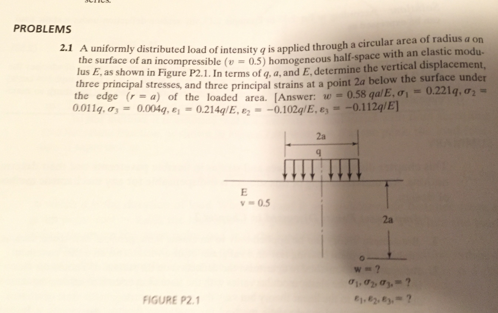 PROBLEMS 2.1 a uniformly distributed lo of intensity through a circular area of radius a on q is applied elastic modu- the surface of a incompressible (v 0.5) homogeneous half-space with an displacement three as shown figure determine the vertical surface under principal in p2.1. in principal strains below the 0.221 q, o2 stresses, and three at a point 2a the edge (r a) of the loaded area [answer w 0.58 qa/e, 01 0.112ql e] 0.011g, or 0.102 q/e, e3 0.2140/e, e2 0,004a 05 ai, a2, a3 figure p2.1