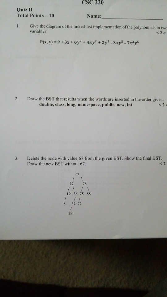 CSC 220 Quiz II Total Points 10 Name: 1. Give the diagram of the linked-list implementation of the polynomials in two variables P(x, y) = 9 + 3x + 6y2 + 4xyz + 2ys_ 3xys_ 7x3y5 2. Draw the BST that results when the words are inserted in the order given. double, class, long, namespace, public, new, int 3. Delete the node with value 67 from the given BST. Show the final BST. Draw the new BST without 67. < 2 67 27 78 19 36 75 88 8 32 72 29