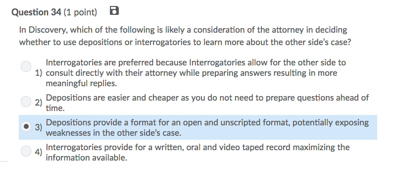 Question 34 (1 point) B In Discovery, which of the following is likely a consideration of the attorney in deciding whether to use depositions or interrogatories to learn more about the other sides case? Interrogatories are preferred because Interrogatories allow for the other side to meaningful replies. time. 1) consult directly with their attorney while preparing answers resulting in more 2 Depositions are easier and cheaper as you do not need to prepare questions ahead of · 3) Depositions provide a format for an open and unscripted format, potentially exposing weaknesses in the other sides case. Interrogatories provide for a written, oral and video taped record maximizing the information available. 4)