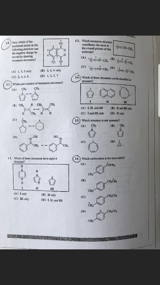 1 3· Which resonance structure contributes the most to the overall picture of this molccule? 10.) Onto which of the numbered atoms in the following structure can the negative charge be moved by drawing resonutnce structures? (A) L, 3, 5 only (B 2, 4, 6 only (C) 2, 4, 6, 8 (D) 1, 3, 5, 7 1礽which of those structures can be assified as 11.) Which pair consists of resonance structurcs? (A) CH (B) C LII, and 111 I and III only (B)11 and Π1 only (D) II cnly (A) CHs H (C) C) C 15) Which structure is not arormatic? 0-0 (A) CH (B) (D) N-OH HO N: 12, which ofthese structures have eight π 16.) Which carbocation is the most stable? clectrons? CH3 CH3 (A) I only (C) Ⅲ only (B) (D) 1, ll, and in only CH3