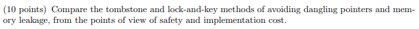 (10 points) Compare the tombstone and lock-and-key methods of avoiding dangling pointers and mem- ory leakage, from the points of view of safety and implementation cost.