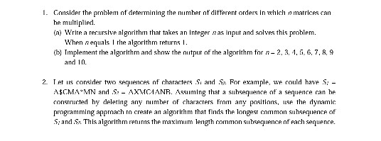Cnnslder the prnblem nf determining the numher n diferent orders In which matrices can he multiplie (a) Wrire a rerurslve algorithm that takes an Integer n as input and solves this problem When nequals I rhe algorlthm returns 1 (b) Tmplement rhe algorlthm and show the nutpur of the algorlthm for n-2, 3, 1,, 6, 7, R, g and 10. 2- ret ?s consider two sequences nf characters S. and S. For example, we could have S A$CMAAIN and Ss _ AXMC? ANIR. Ass??n? ing that a suhsequence of a sequence an be consrructed characes frnm any positions, se the dynamic programming apprnach tn create an algorirhm that finds the longesr cnmmon suhseqience of .S: and .S» Thls algorlthm returns the maximum length common subsequence nf fach sequence. hy deleting any nimber of