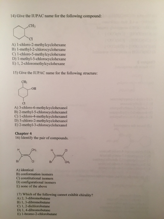 14) Give the IUPAC name for the following compound: CH3 Cl A) 1-chloro-2-methylcyclohexane B) 1-methyl-2-chlorocyclohexane C) 1-chloro-5-methylcyclohexane D) 1-methyl-5-chlorocyclohexane E) 1,2-chloromethylcyclohexane 15) Give the IUPAC name for the following structure CH3 OH Cl A) 3-chloro-6-methylcyclohexanol B) 2-methyl-5-chlorocyclohexanol C) 1-chloro-4-methylcyclohexanol D) 5-chloro-2-methylcyclohexanol E) 2-methyl-3-chlorocyclohexanol Chapter 4 16) Identify the pair of compounds. CH, A) identical B) conformation isomers C) constitutional isomers D) configurational isomers E) none of the above 17) Which of the following cannot exhibit chirality? A) 2, 3-dibromobutane B) 1, 3-dibromobutane C) 1, 2-dichlorobutande D) 1, 4-dibromobutane E) 1-bromo-2-chlorobutane