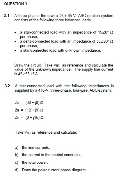 QUESTION 3 A three-phase, three-wire, 207,85-V, ABC-rotation system consists of the following three balanced loads: 3.1 a star-connected load with an impedance of 1520° ? per phase a delta-connected load with an impedance of 36290° ? per phase . a star-connected load with unknown impedance Draw the circuit. Take VBc as reference and calculate the value of the unknown impedance. The supply line current is 45253,1° A. 3.2 A star-connected load with the following impedances is supplied by a 416-V, three-phase, four-wire, ABC-system: ZA(30 j0) 2 Take Vec as reference and calculate a) b) c) d) the line currents; the current in the neutral conductor, the total power Draw the polar current phase diagram.