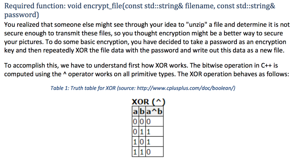 Required function: void encrypt file(const std:string& filename, const std::string& password) You realized that someone else might see through your idea to unzip a file and determine it is not secure enough to transmit these files, so you thought encryption might be a better way to secure your pictures. To do some basic encryption, you have decided to take a password as an encryption key and then repeatedly XOR the file data with the password and write out this data as a new file. To accomplish this, we have to understand first how XOR works. The bitwise operation in C++ is computed using the A operator works on all primitive types. The XOR operation behaves as follows: Table 1: Truth table for XOR (source: http://www.cplusplus.com/doc/boolean/) 011 101 1 1 0
