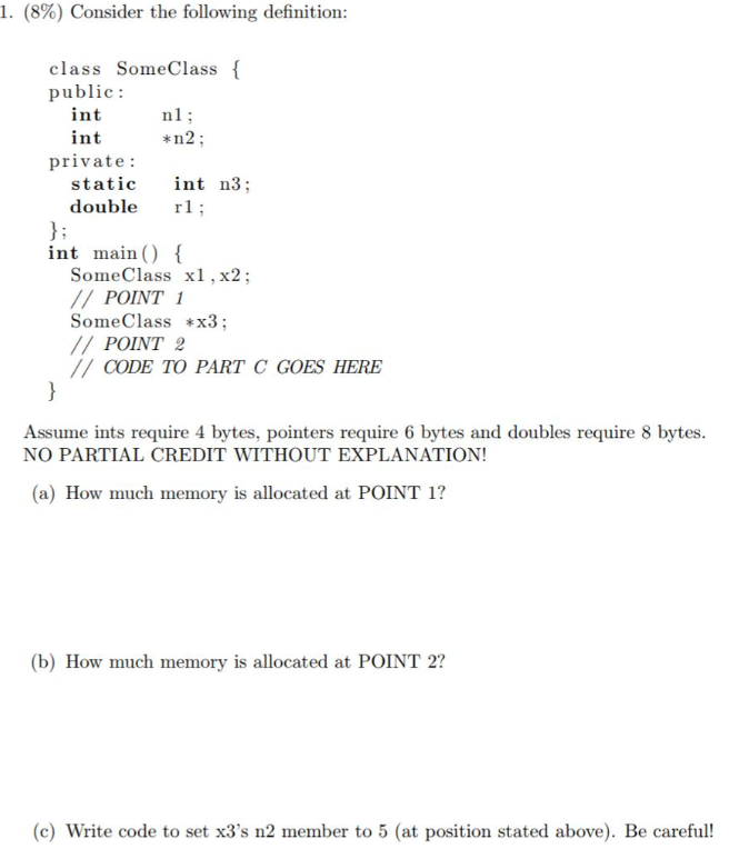 I. (8%) Consider the following definition class SomeClass f public: i n in private: *n2 static int n3; double r; int main () SomeClass x1, x2; POINT 1 SomeClassx3 IPOINT 2 /CODE TO PART C GOES HERE Assume ints require 4 bytes, pointers require 6 bytes and doubles require 8 bytes NO PARTIAL CREDIT WITHOUT EXPLANATION! (a) How much memory is allocated at POINT 1? (b) How much memory is allocated at POINT 2? (c) Write code to set x3s n2 member to 5 (at position stated above). Be careful!
