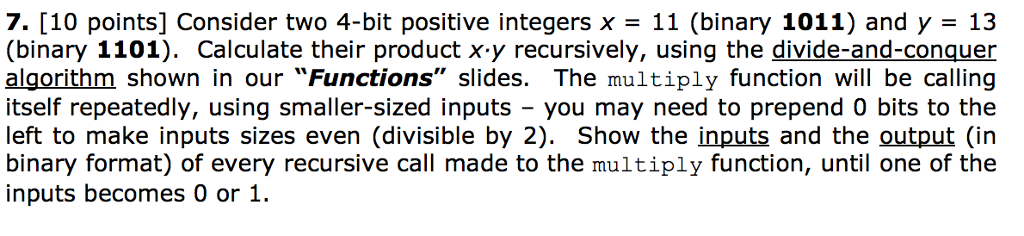 7. [10 points] Consider two 4-bit positive integers x- 11 (binary 1011) and y- 13 (binary 1101). Calculate their product x-y recursively, using the divide-and-conquer algorithm shown in our Functions slides. The multiply function will be calling itself repeatedly, using smaller-sized inputs you may need to prepend 0 bits to the left to make inputs sizes even (divisible by 2). Show the inputs and the output (in binary format) of every recursive call made to the multiply function, until one of the inputs becomes 0 or 1.