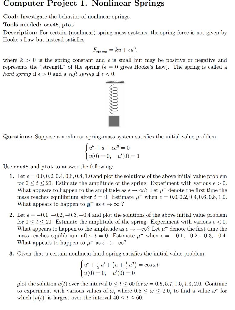 Computer project 1. nonlinear springs goal: investigate the behavior of nonlinear springs. tools needed: ode45, plot description: for certain (nonlinear) spring-mass systems, the spring force is not given by hookes law but instead satisfies ku eu spring where k 0 is the spring constant and e is small but may be positive or negative and represents the strength of the spring (e 0 gives hookes law). the spring is called a hard spring if e 0 and a soft spring if e 0. questions: suppose a nonlinear spring-mass system satisfies the initial value problem u eu u(0) 0, u(0) 1 use ode 45 and plot to answer the following: 1. let e 0.0, 0.2, 0.4, 0.6, 0.8, 1.0 and plot the solutions of the above initial value problem for 0 st 20. estimate the amplitude of the spring. experiment with various e 0 what appears to happen to the amplitude as oo? let denote the first time the mass reaches equilibrium after t 0. estimate aut when 0.0, 0.2, 0.4, 0.6, 0.8, 1.0 what appears to happen to p as e oo 2. let e -0.1, 0.2, -0.3, -0.4 and plot the solutions of the above initial value problem for 0 s t s 20. estimate the amplitude of the spring. experiment with various e 0 what appears to happen to the amplitude as e oo? let au denote the first time the mass reaches equilibrium after t 0. estimate when e 0.1 0.2, -0.3, -0.4 what appears to happen to au as -oo? 3. given that a certain nonlinear hard spring satisfies the initial value problem cos wt (0) 0, (0) 0 plot the solution u t) over the interval 0 t 60 for w 0.5, 0.7, 1.0, 1.3, 2.0. continue to experiment with various values of w, where 0.5 s w s 2.0, to find a value w for which lu(t) is largest over the interval 40 st s 60.