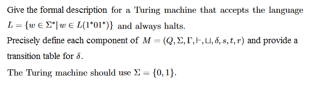 Give the formal description for a Turing machine that accepts the language しー(w E Σ*lu, E L(1*01*)) and always halts. Precisely define each component of M-(Q, Σ,「 ,U, δ, s, t, r) and provide a transition table for δ. The Turing machine should use Σ-{0, 1}