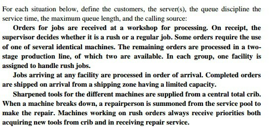 For each situation below, define the customers, the server(s), the queue discipline the service time, the maximum queue length, and the calling source: Orders for jobs are received at a workshop for processing. On receipt, the supervisor decides whether it is a rush or a regular job. Some orders require the use of one of several identical machines. The remaining orders are processed in a two- stage production line, of which two are available. In each group, one facility is assigned to handle rush jobs. Jobs arriving at any facility are processed in order of arrival. Completed 

<div class=