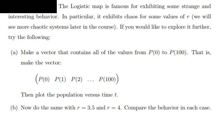 The Logistic map is famous for exhibiting some strange and interesting behavior. In particular, it exhibits chaos for some values of r (we will see more chaotic systems later in the course). If you would like to explore it further, try the following: (a) Make a vector that contains all of the values from P(0) to P(100). That is, make the vector P(O) P P(2) P(100) Then plot the population versus time t. (b) Now do the same with r 3.5 and r 4. Compare the behavior in each case.