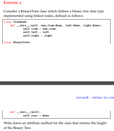 Exercise 2 Consider a BinaryTree class which defines a binary tree data type implemented using linked nodes, defined as follows: class TreeNode def init__(self, new item-None, left-None, right-None): self, item = new-item self. leftleft self.right - right class BinaryTree: FIT1008 INTRO TO CO def -init--(self): self.rootNone Write down an attribute method for the class that returns the height of the Binary Tree.