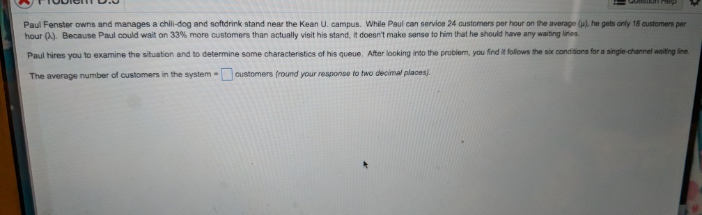 Paul Fenster owns and manages a chili-dog and softdrink stand near the Kean U. campus. While Paul can service 24 customers per hour on the average (p), he gets only 18 customers per hour ). Because Paul could wait on 33% m ore customers than actually visit his stand it doesnt make sense to him that he should have any waiting lines Paul hires you to examine the situation and to determine some characteristics of his queue. After looking into the problem, you find it follows the six conditions for a single-channel waiting line The average number of customers in the system customers (round your response to two decimal places