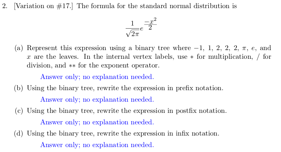 2. Variation on #17.] The formula for the standard normal distribution is 2 2? (a) Represent this expression using a binary tree where-1, 1, 2, 2, 2, ?, e, and r are the leaves. In the internal vertex labels, use * for multiplication, / for division, and ** for the exponent operator. (b) Using the binary tree, rewrite the expression in prefix notation (c) Using the binary tree, rewrite the expression in postfix notation. (d) Using the binary tree, rewrite the expression in infix notation Answer only; no explanation needed. Answer only; no explanation needed Answer only; no explanation needed. Answer only; no explanation needed.
